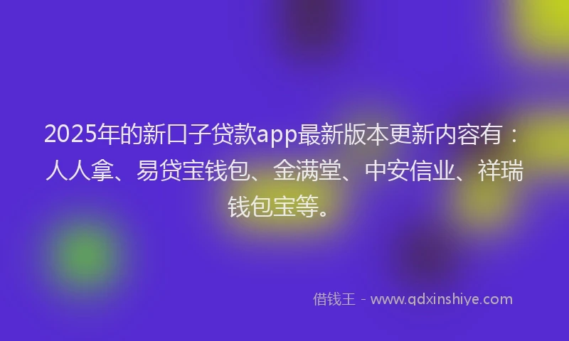 2025年的新口子贷款app最新版本更新内容有：人人拿、易贷宝钱包、金满堂、中安信业、祥瑞钱包宝等。