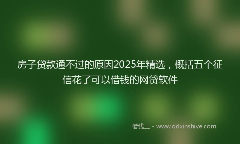 房子贷款通不过的原因2025年精选，概括五个征信花了可以借钱的网贷软件