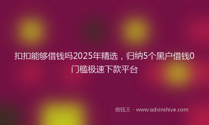 扣扣能够借钱吗2025年精选，归纳5个黑户借钱0门槛极速下款平台