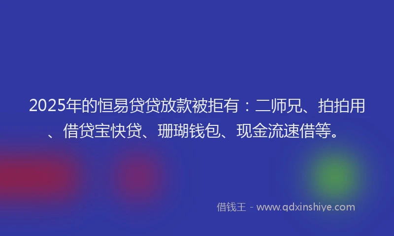 2025年的恒易贷贷放款被拒有：二师兄、拍拍用、借贷宝快贷、珊瑚钱包、现金流速借等。