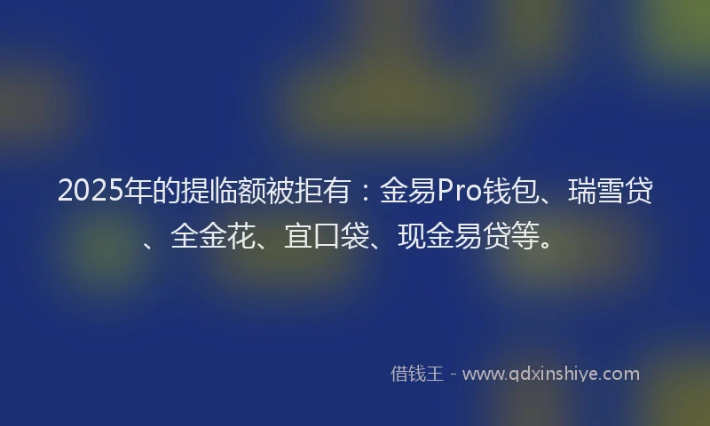 2025年的提临额被拒有：金易Pro钱包、瑞雪贷、全金花、宜口袋、现金易贷等。