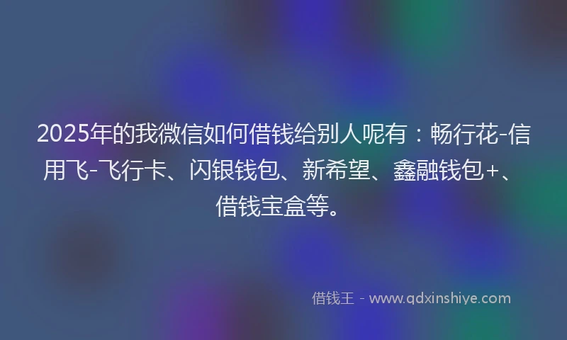 2025年的我微信如何借钱给别人呢有：畅行花-信用飞-飞行卡、闪银钱包、新希望、鑫融钱包+、借钱宝盒等。