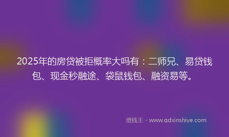 2025年的房贷被拒概率大吗有：二师兄、易贷钱包、现金秒融途、袋鼠钱包、融资易等。
