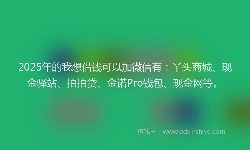 2025年的我想借钱可以加微信有：丫头商城、现金驿站、拍拍贷、金诺Pro钱包、现金网等。