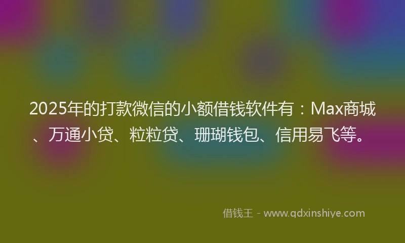 2025年的打款微信的小额借钱软件有：Max商城、万通小贷、粒粒贷、珊瑚钱包、信用易飞等。