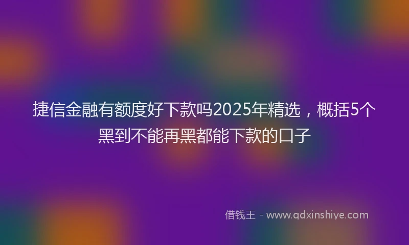 捷信金融有额度好下款吗2025年精选，概括5个黑到不能再黑都能下款的口子