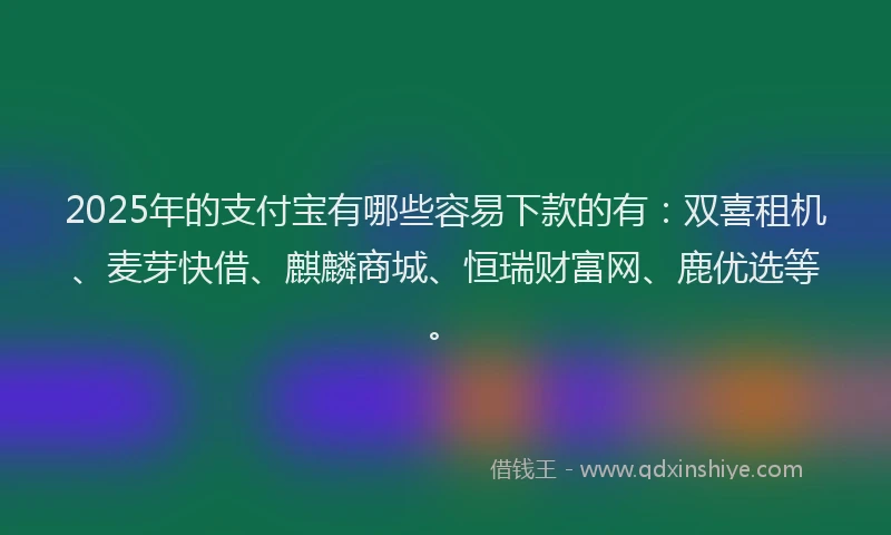2025年的支付宝有哪些容易下款的有：双喜租机、麦芽快借、麒麟商城、恒瑞财富网、鹿优选等。