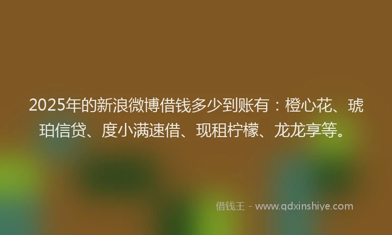 2025年的新浪微博借钱多少到账有：橙心花、琥珀信贷、度小满速借、现租柠檬、龙龙享等。