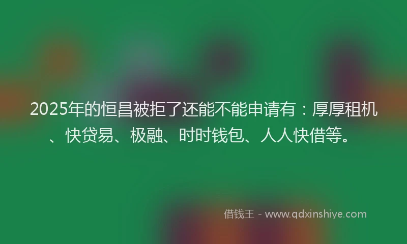 2025年的恒昌被拒了还能不能申请有：厚厚租机、快贷易、极融、时时钱包、人人快借等。