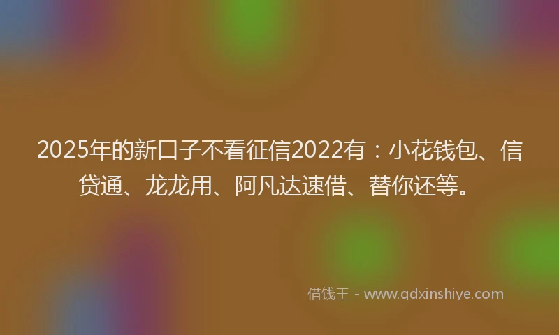 2025年的新口子不看征信2022有：小花钱包、信贷通、龙龙用、阿凡达速借、替你还等。