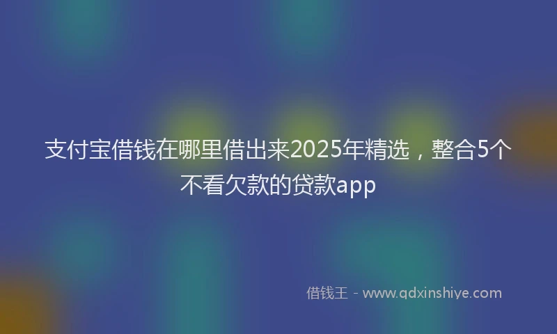 支付宝借钱在哪里借出来2025年精选，整合5个不看欠款的贷款app