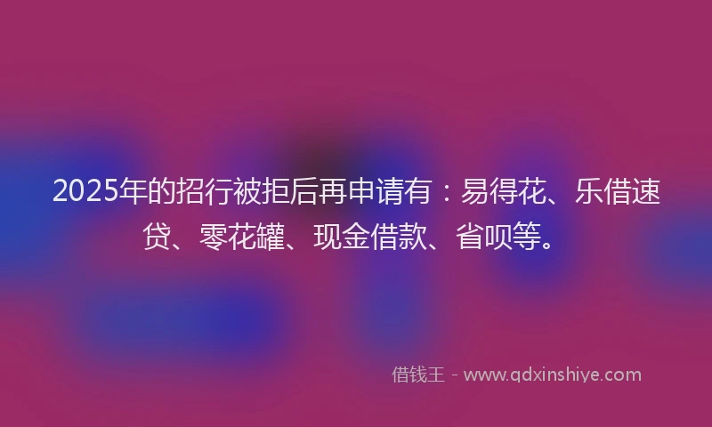 2025年的招行被拒后再申请有：易得花、乐借速贷、零花罐、现金借款、省呗等。