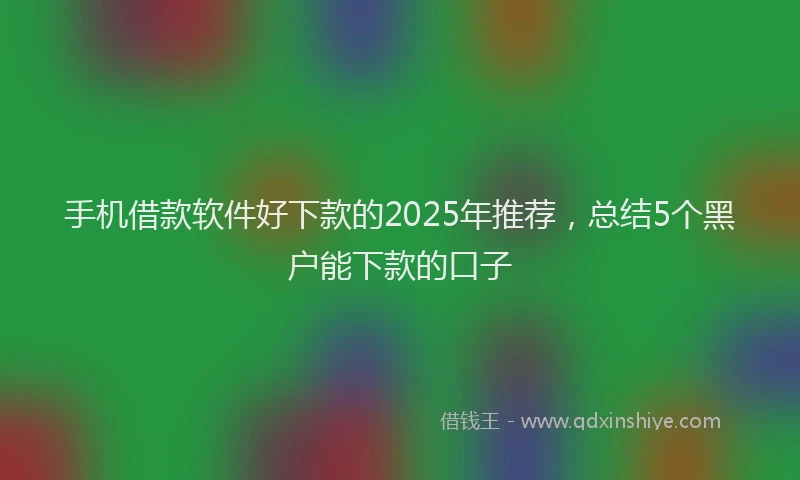 手机借款软件好下款的2025年推荐，总结5个黑户能下款的口子