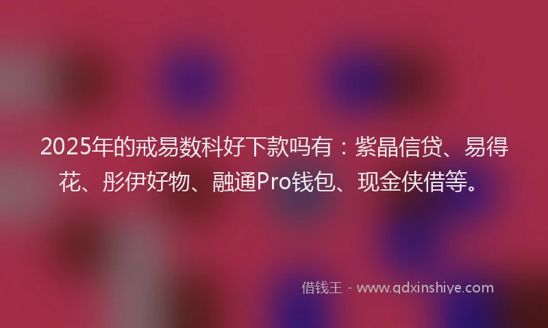 2025年的戒易数科好下款吗有：紫晶信贷、易得花、彤伊好物、融通Pro钱包、现金侠借等。