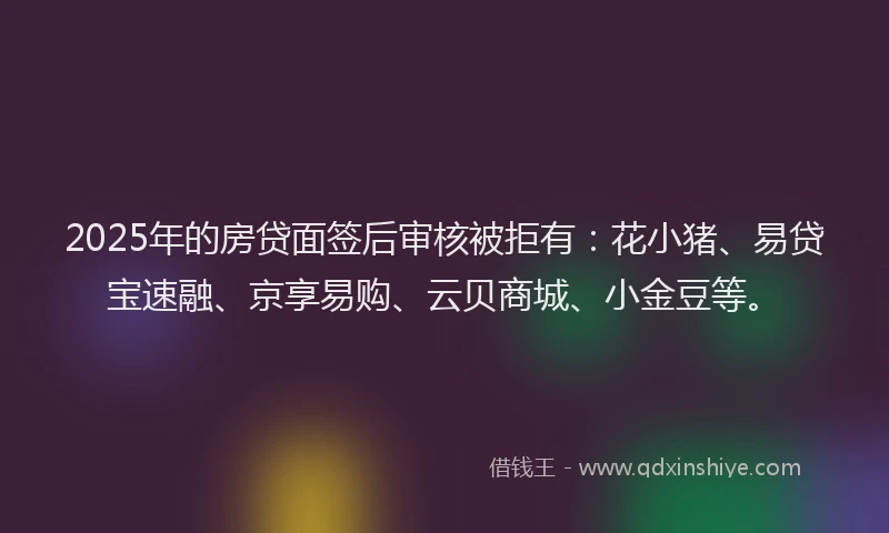 2025年的房贷面签后审核被拒有：花小猪、易贷宝速融、京享易购、云贝商城、小金豆等。