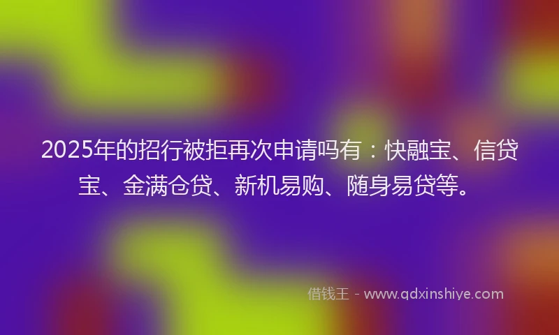2025年的招行被拒再次申请吗有：快融宝、信贷宝、金满仓贷、新机易购、随身易贷等。