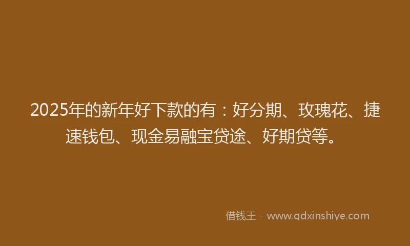 2025年的新年好下款的有：好分期、玫瑰花、捷速钱包、现金易融宝贷途、好期贷等。