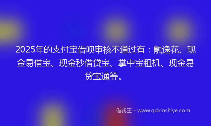 2025年的支付宝借呗审核不通过有：融逸花、现金易借宝、现金秒借贷宝、掌中宝租机、现金易贷宝通等。