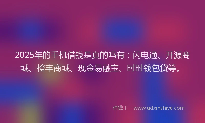 2025年的手机借钱是真的吗有：闪电通、开源商城、橙丰商城、现金易融宝、时时钱包贷等。