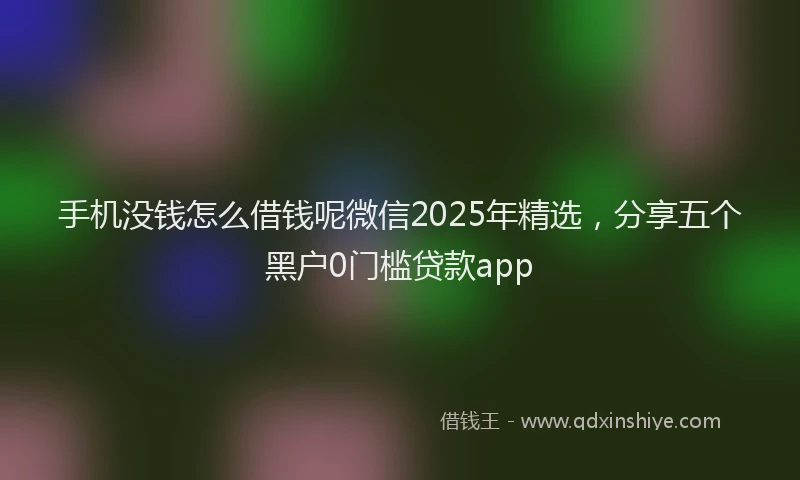 手机没钱怎么借钱呢微信2025年精选，分享五个黑户0门槛贷款app