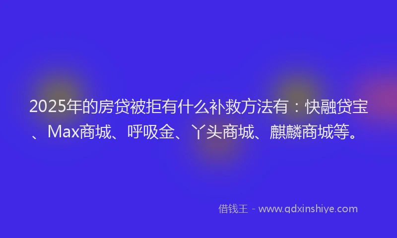2025年的房贷被拒有什么补救方法有：快融贷宝、Max商城、呼吸金、丫头商城、麒麟商城等。