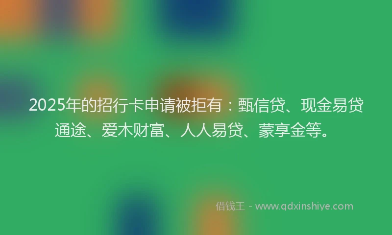2025年的招行卡申请被拒有：甄信贷、现金易贷通途、爱木财富、人人易贷、蒙享金等。