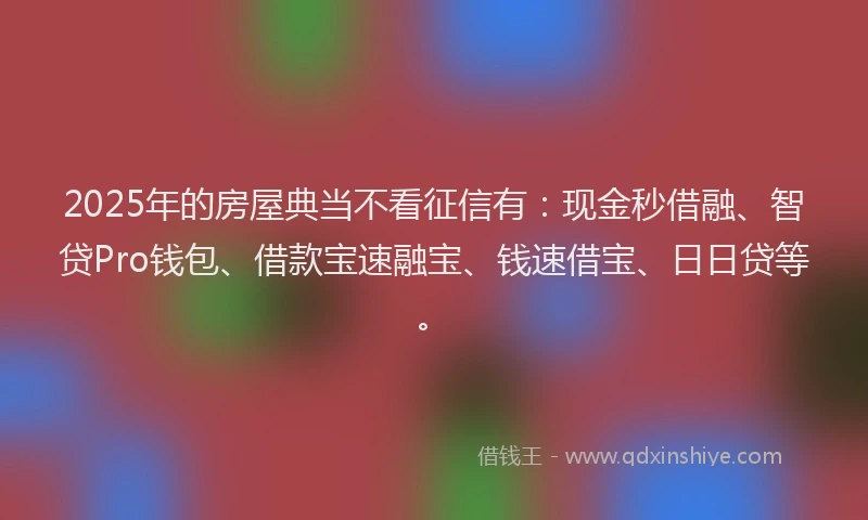 2025年的房屋典当不看征信有：现金秒借融、智贷Pro钱包、借款宝速融宝、钱速借宝、日日贷等。