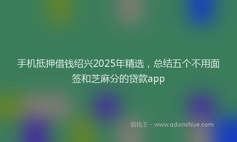 手机抵押借钱绍兴2025年精选，总结五个不用面签和芝麻分的贷款app