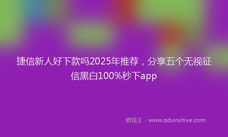 捷信新人好下款吗2025年推荐，分享五个无视征信黑白100%秒下app