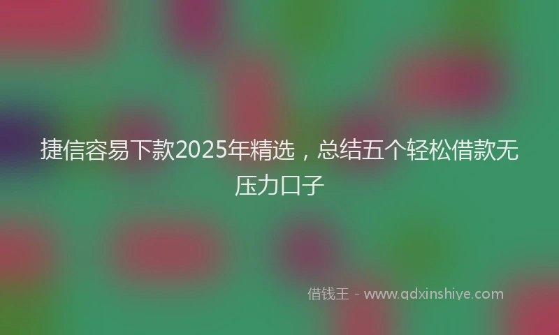 捷信容易下款2025年精选，总结五个轻松借款无压力口子