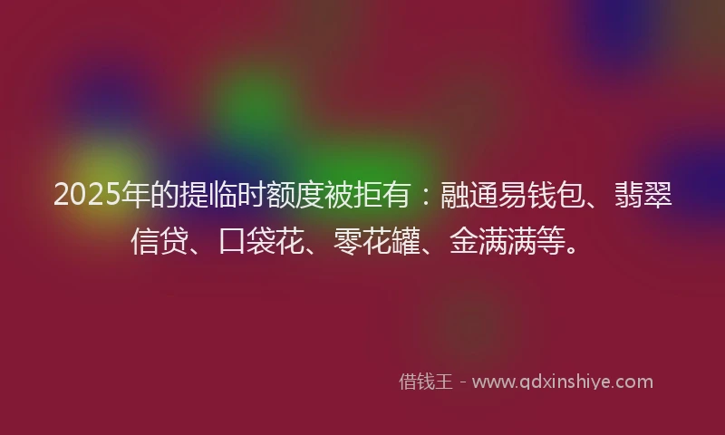 2025年的提临时额度被拒有：融通易钱包、翡翠信贷、口袋花、零花罐、金满满等。