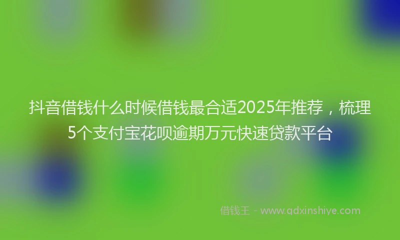 抖音借钱什么时候借钱最合适2025年推荐，梳理5个支付宝花呗逾期万元快速贷款平台