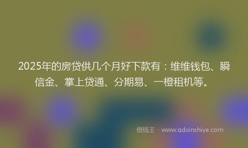 2025年的房贷供几个月好下款有：维维钱包、瞬信金、掌上贷通、分期易、一橙租机等。