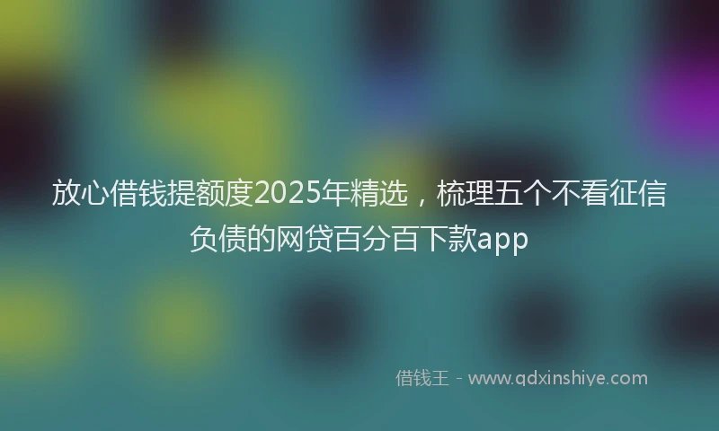 放心借钱提额度2025年精选，梳理五个不看征信负债的网贷百分百下款app