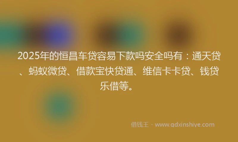 2025年的恒昌车贷容易下款吗安全吗有：通天贷、蚂蚁微贷、借款宝快贷通、维信卡卡贷、钱贷乐借等。