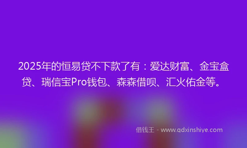 2025年的恒易贷不下款了有：爱达财富、金宝盒贷、瑞信宝Pro钱包、森森借呗、汇火佑金等。