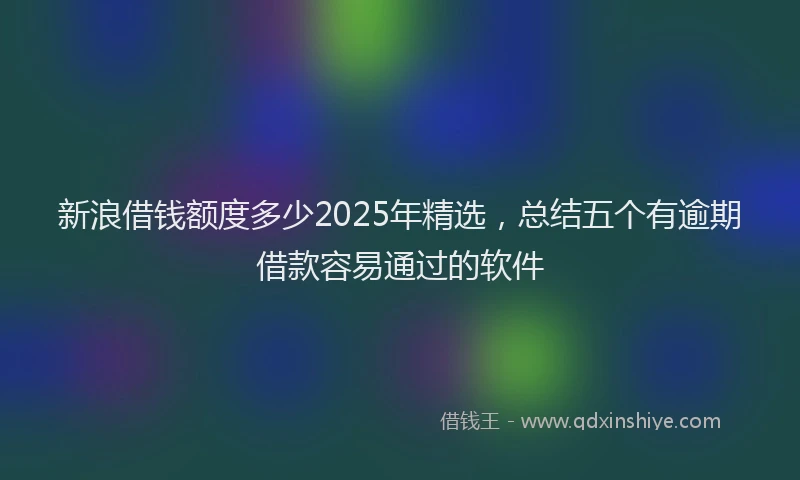 新浪借钱额度多少2025年精选，总结五个有逾期借款容易通过的软件