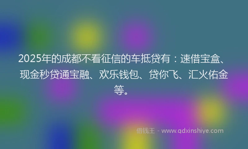 2025年的成都不看征信的车抵贷有：速借宝盒、现金秒贷通宝融、欢乐钱包、贷你飞、汇火佑金等。