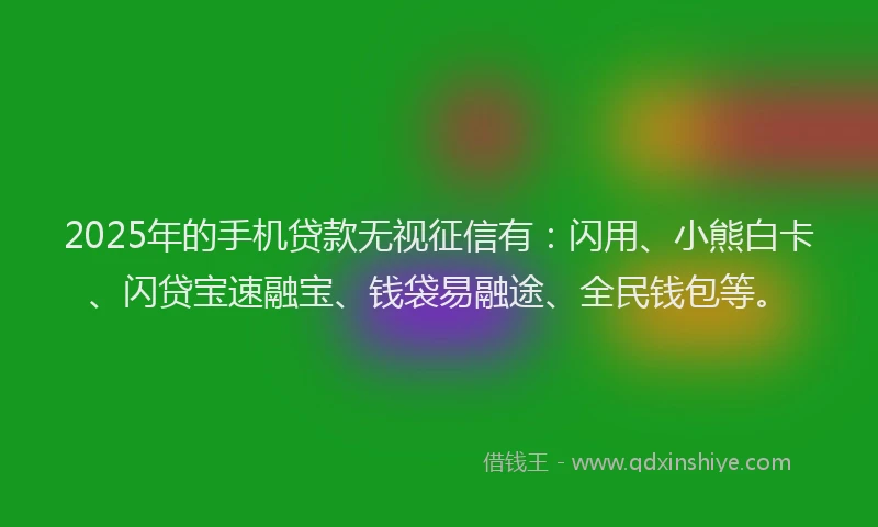 2025年的手机贷款无视征信有：闪用、小熊白卡、闪贷宝速融宝、钱袋易融途、全民钱包等。