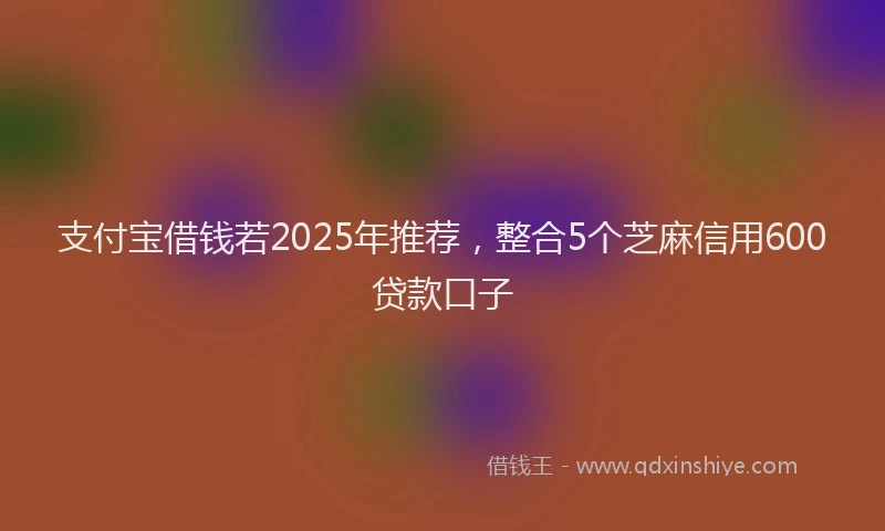 支付宝借钱若2025年推荐，整合5个芝麻信用600贷款口子