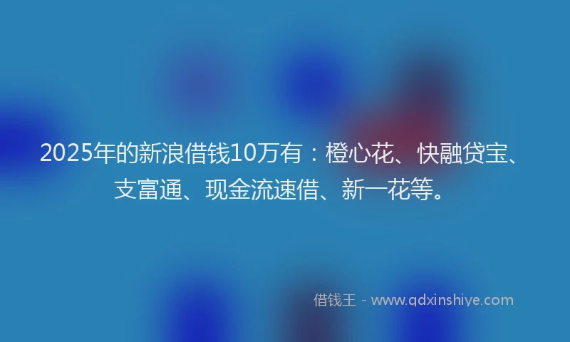2025年的新浪借钱10万有：橙心花、快融贷宝、支富通、现金流速借、新一花等。