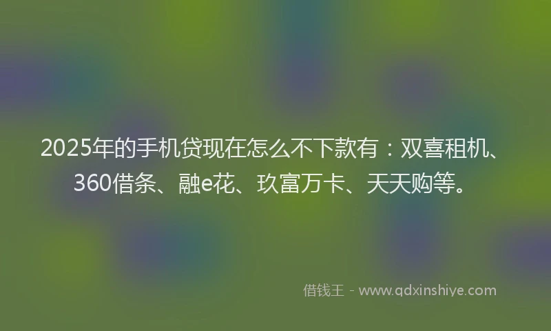 2025年的手机贷现在怎么不下款有：双喜租机、360借条、融e花、玖富万卡、天天购等。