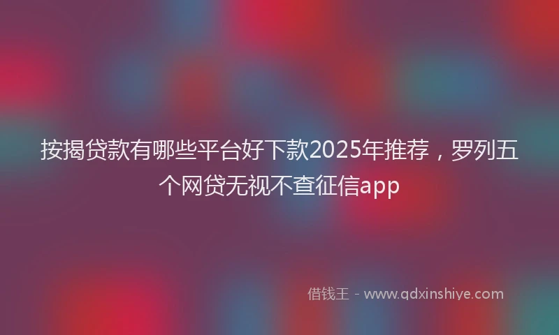 按揭贷款有哪些平台好下款2025年推荐,罗列五个网贷无视不查征信app