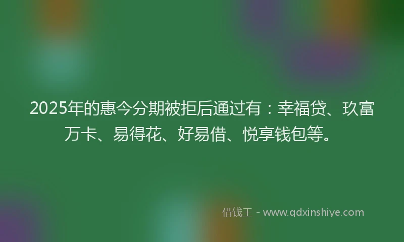 2025年的惠今分期被拒后通过有：幸福贷、玖富万卡、易得花、好易借、悦享钱包等。