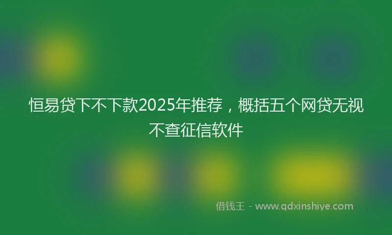 恒易贷下不下款2025年推荐，概括五个网贷无视不查征信软件