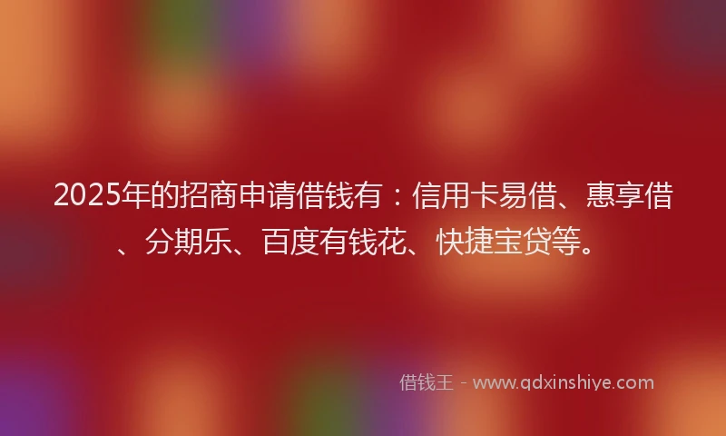 2025年的招商申请借钱有：信用卡易借、惠享借、分期乐、百度有钱花、快捷宝贷等。