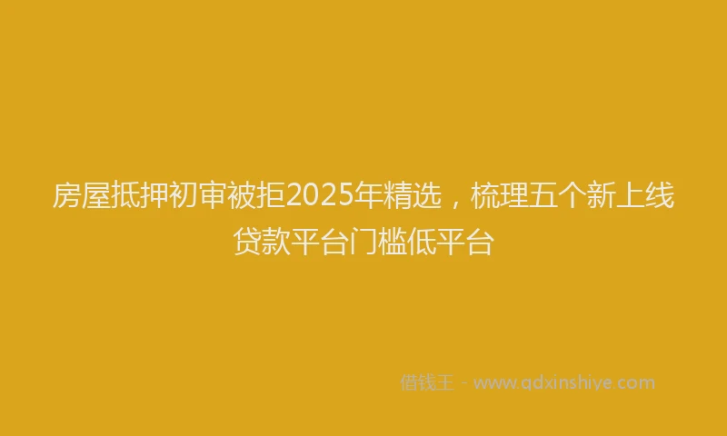 房屋抵押初审被拒2025年精选，梳理五个新上线贷款平台门槛低平台
