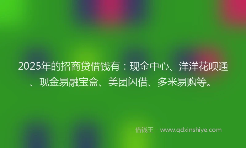 2025年的招商贷借钱有：现金中心、洋洋花呗通、现金易融宝盒、美团闪借、多米易购等。