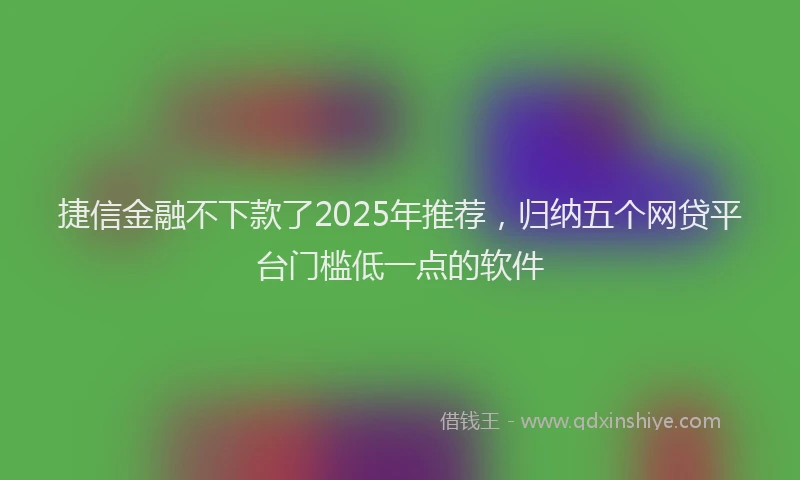 捷信金融不下款了2025年推荐，归纳五个网贷平台门槛低一点的软件