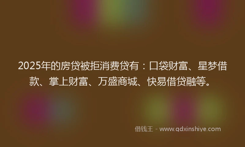 2025年的房贷被拒消费贷有：口袋财富、星梦借款、掌上财富、万盛商城、快易借贷融等。